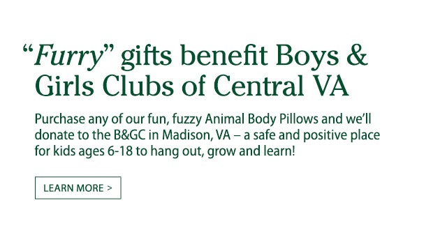 ’Wild‘ gifts benefit Boys & Girls Clubs of Central VA. For each one of our fun, fuzzy Animal Body Pillows sold, weâ€™ll donate $1 to the B&GC in Madison, a safe and positive place for 200 kids ages 6-18 to hang out, grow and learn. Learn more.