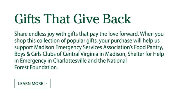 Gifts That Give Back. Share endless joy with gifts that pay the love forward. When you shop this collection of popular gifts, your purchase will help us support Madison Emergency Services Associationâ€™s Food Pantry, Boys & Girls Clubs of Central Virginia in Madison, Shelter for Help in Emergency in Charlottesville and the National Forest Foundation.