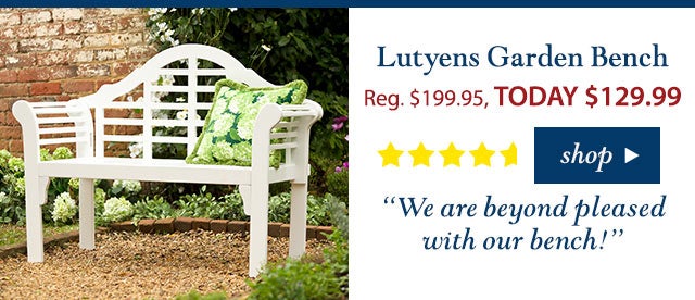 Lutyens Garden Bench
Reg. $199.95 TODAY: $129.99 (35% OFF!)
4.7 stars
“We are beyond pleased with our bench!”
Buy Now>