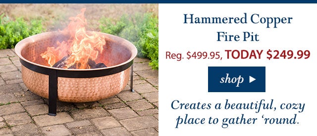 Hammered Copper Fire Pit
Reg. $499.95 TODAY: $239.99 (50% OFF!)
Creates a beautiful, cozy place to gather ‘round.
Buy Now>
