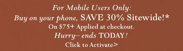 For Mobile Users Only: Buy on your phone, SAVE 30% Sitewide!*
On $75+ Applied at checkout. Hurry– ends TODAY! 
Click to Activate>