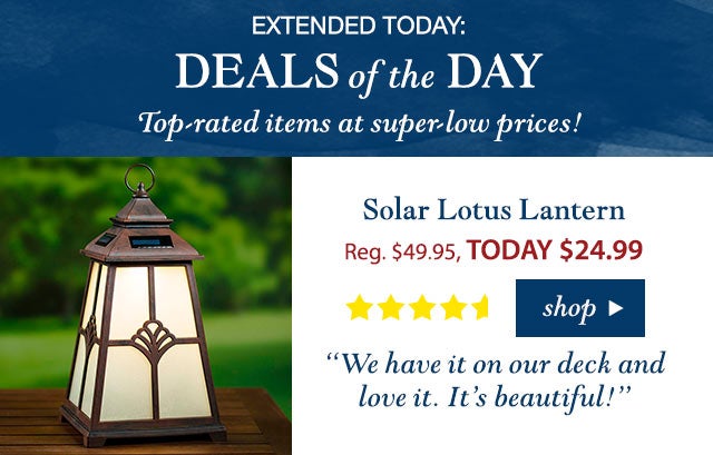 TODAY ONLY: 
DEALS OF THE DAY

Top-rated items at super-low prices!

Solar Lotus Lantern
Reg. $49.95 TODAY: $24.99 (50% OFF!)
4.3 stars
“We have it on our deck and love it. It’s beautiful!”
Buy Now>