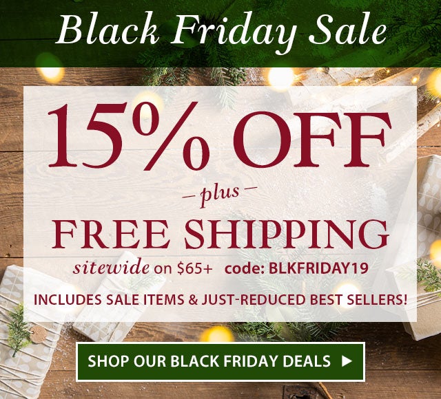 Black Friday Sale

15% OFF 
Includes sale items & just-reduced best sellers!
+ 
FREE Shipping 
sitewide on $65+
Code: BLKFRIDAY19

SHOP OUR BLACK FRIDAY DEALS>>