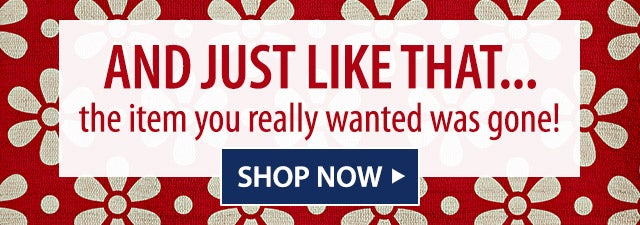 AND JUST LIKE THATâ¦ the item you really wanted was gone!  SHOP NOW>