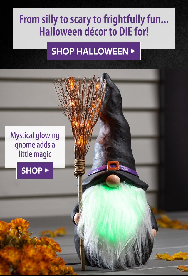 From silly to scary to frightfully funâ¦ Halloween dÃ©cor to DIE for! SHOP HALLOWEEN> Mystical glowing gnome adds a little magic SHOP>