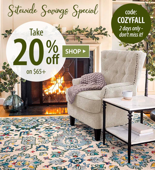 SITEWIDE SAVINGS SPECIAL Take 20% off on $65+ code: COZYFALL 2 days only - donât miss it! SHOP>