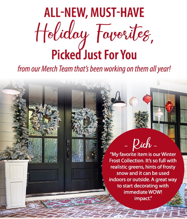 All-New, Must-Have Holiday Favorites, Picked Just For You from our Merch Team thatâs been working on them all year! âRichâ âMy favorite item is our Winter Frost Collection. Itâs so full with realistic greens, hints of frosty snow and it can be used indoors or outside. A great way to start decorating with immediate WOW! impact.â