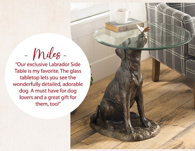 âMilesâ âOur exclusive Labrador Side Table is my favorite. The glass tabletop lets you see the wonderfully detailed, adorable dog. A must have for dog lovers and a great gift for them, too!â