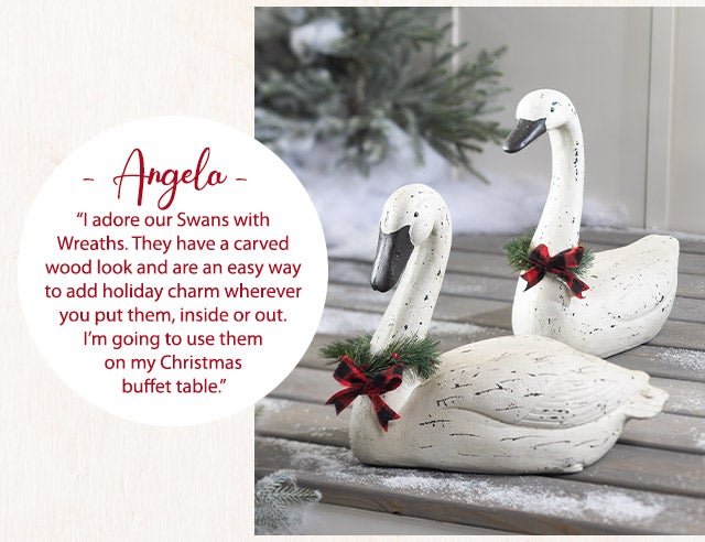 âAngelaâ âI adore our Swans with Wreaths. They have a carved wood look and are an easy way to add holiday charm wherever you put them, inside or out. Iâm going to use them on my Christmas buffet table.â