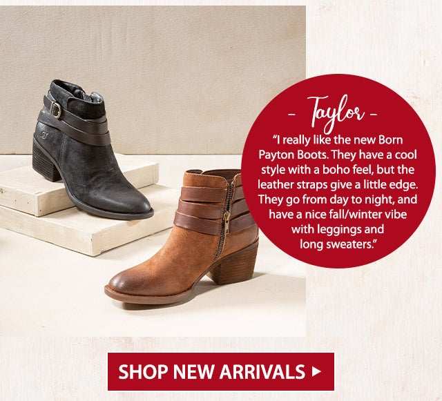 âTaylorâ âI really like the new Born Payton Boots. They have a cool style with a boho feel, but the leather straps give a little edge. They go from day to night, and have a nice fall/winter vibe with leggings and long sweaters.â SHOP NEW ARRIVALS>