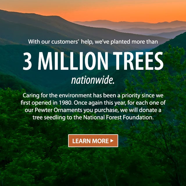 With our customersâ help, weâve planted more than 3 million trees nationwide. Caring for the environment has been a priority since we first opened in 1980. Once again this year, for each one of our Pewter Ornaments you purchase, we will donate a tree seedling to the National Forest Foundation. LEARN MORE >