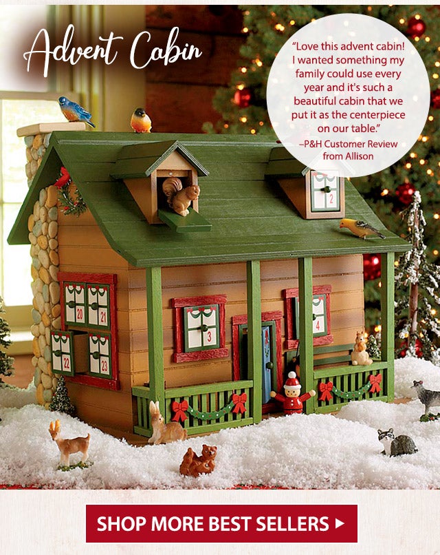 Advent Cabin âLove this advent cabin! I wanted something my family could use every year and it's such a beautiful cabin that we put it as the centerpiece on our table.â âP&H Customer Review from Allison SHOP MORE BEST SELLERS >