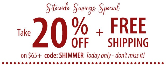 SITEWIDE SAVINGS SPECIAL Take 20% off + FREE shipping on $65+ code: SHIMMER Today only - donât miss it! SHOP>