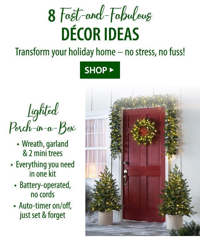 8 Fast-and-Fabulous DÃ©cor Ideas Transform your holiday home â no stress, no fuss! Lighted Porch-in-a-Box â¢ Wreath, garland & 2 mini trees â¢ Everything you need in one kit â¢ Battery-operated, no cords â¢ Auto-timer on/off, just set & forget