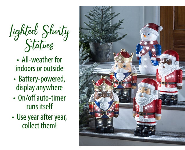 Lighted Shorty Statues â¢ All-weather for indoors or outside â¢ Battery-powered, display anywhere â¢ On/off auto-timer runs itself â¢ Use year after year, collect them!