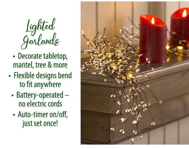 Lighted Garlands â¢ Decorate tabletop, mantel, tree & more â¢ Flexible designs bend to fit anywhere â¢ Battery-operated â no electric cords â¢ Auto-timer on/off, just set once