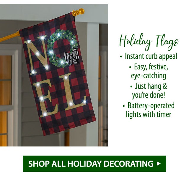 Holiday Flags â¢ Instant curb appeal â¢ Easy, festive, eye-catching â¢ Just hang & youâre done! â¢ Battery-operated lights with timer SHOP ALL HOLIDAY DECORATING>