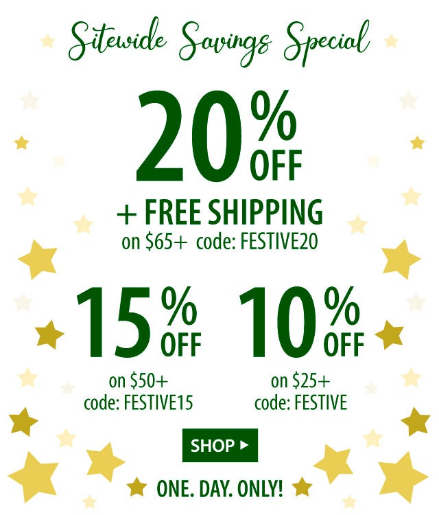 20% off + FREE shipping on $65+ code: FESTIVE20 ONE. DAY. ONLY! SHOP> 15% off on $50+ code: FESTIVE15 ONE. DAY. ONLY! SHOP> 10% off on $25+ code: FESTIVE ONE. DAY. ONLY! SHOP>