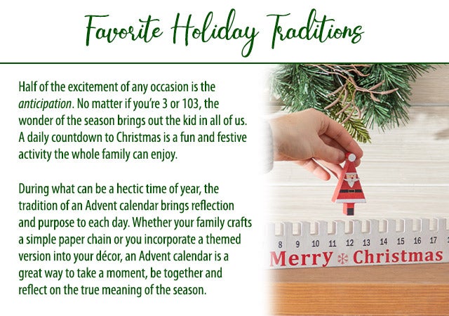 Half of the excitement of any occasion is the anticipation. No matter if youâre 3 or 103, the wonder of the season brings out the kid in all of us. A daily countdown to Christmas is a fun and festive activity the whole family can enjoy. During what can be a hectic time of year, the tradition of an Advent calendar brings reflection and purpose to each day. Whether your family crafts a simple paper chain or you incorporate a themed version into your dÃ©cor, an Advent calendar is a great way to take a moment, be together and reflect on the true meaning of the season. 