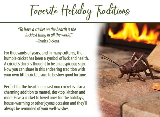 âTo have a cricket on the hearth is the luckiest thing in all the world.â âCharles Dickens For thousands of years, and in many cultures, the humble cricket has been a symbol of luck and health. A cricketâs chirp is thought to an auspicious sign. Now you can share in this endearing tradition with your own little cricket, sure to bestow good fortune. Perfect for the hearth, our cast iron cricket is also a charming addition to mantel, desktop, kitchen and more. Give a cricket to loved ones for the holidays, house-warming or other joyous occasion and theyâll always be reminded of your well-wishes.