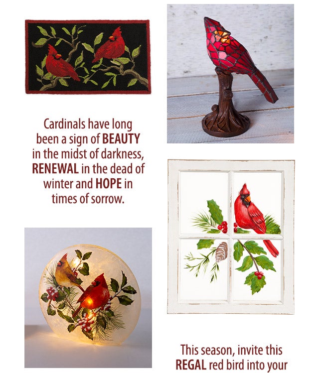  Cardinals have long been a sign of beauty in the midst of darkness, renewal in the dead of winter and hope in times of sorrow. This season, invite this regal red bird into your home and holiday dÃ©cor. Their stunning beauty has a powerful way of turning sadness into joy, and youâll be grateful for the reminder of someone near and dear to your heart. 