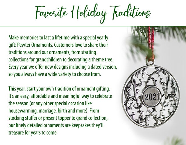 Favorite Holiday Traditions Make memories to last a lifetime with a special yearly gift: Pewter Ornaments. Customers love to share their traditions around our ornaments, from starting collections for grandchildren to decorating a theme tree. Every year we offer new designs including a dated version, so you always have a wide variety to choose from. This year, start your own tradition of ornament gifting. Itâs an easy, affordable and meaningful way to celebrate the season (or any other special occasion like housewarming, marriage, birth and more). From stocking stuffer or present topper to grand collection, our finely detailed ornaments are keepsakes theyâll treasure for years to come.