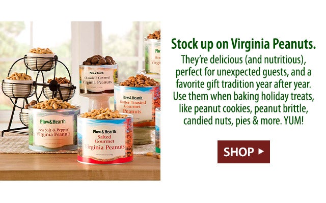 Stock up on Virginia Peanuts. They’re delicious (and nutritious), perfect for unexpected guests, and a favorite gift tradition year after year. Use them when baking holiday treats, like peanut cookies, peanut brittle, candied nuts, pies & more. YUM!