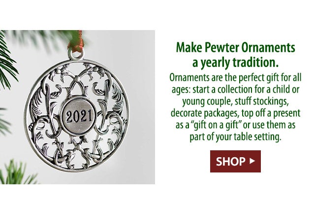 Make Pewter Ornaments a yearly tradition. Ornaments are the perfect gift for all ages: start a collection for a child or young couple, stuff stockings, decorate packages, top off a present as a “gift on a gift” or use them as part of your table setting. 