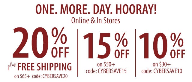 ONE. MORE. DAY. HOORAY! Online & In Stores SHOP> 20% OFF plus FREE SHIPPING on $65+ code: CYBERSAVE20 15% OFF on $50+ code: CYBERSAVE15 10% OFF on $30+ code: CYBERSAVE10