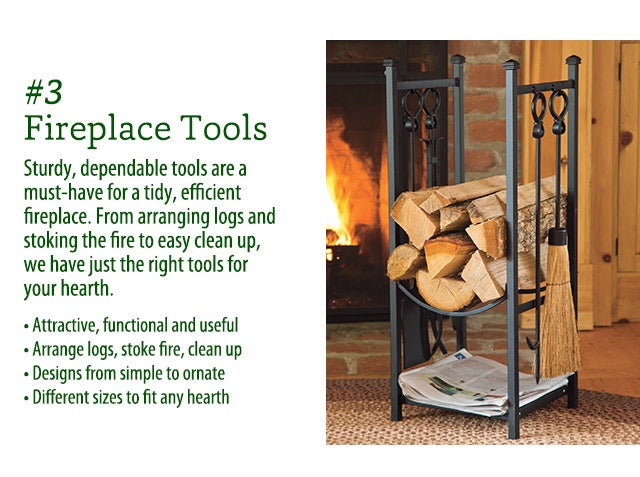 Sturdy, dependable tools are a must-have for a tidy, efficient fireplace. From arranging logs and stoking the fire to easy clean up, we have just the right tools for your hearth. Attractive, functional and useful Arrange logs, stoke fire, clean up Designs from simple to ornate Different sizes to fit any hearth