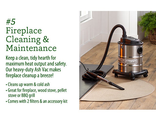 #5 Fireplace Cleaning & Maintenance Keep a clean, tidy hearth for maximum heat output and safety. Our heavy-duty Ash Vac makes fireplace cleanup a breeze! • Cleans up warm & cold ash • Great for fireplace, wood stove, pellet stove or BBQ grill • Comes with 2 filters & an accessory kit