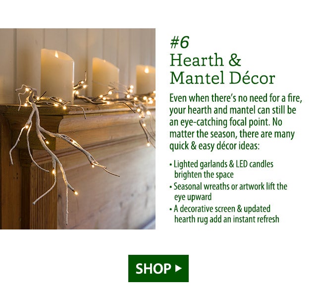 #6 Hearth & Mantel Décor Even when there’s no need for a fire, your hearth and mantel can still be an eye-catching focal point. No matter the season, there are many quick & easy décor ideas: • Lighted garlands & LED candles brighten the space • Seasonal wreaths or artwork lift the eye upward • A decorative screen & updated hearth rug add an instant refresh