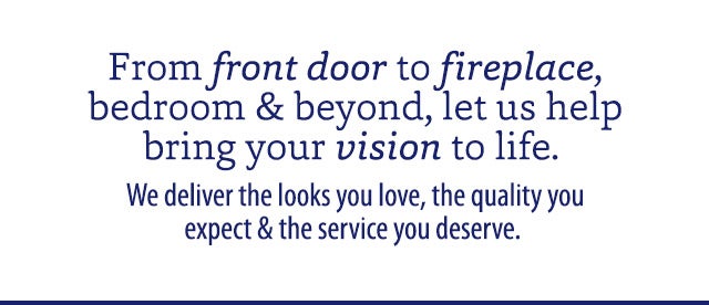 From front door to fireplace, bedroom & beyond, let us help bring your vision to life.  We deliver the looks you love, the quality you expect & the service you deserve. 