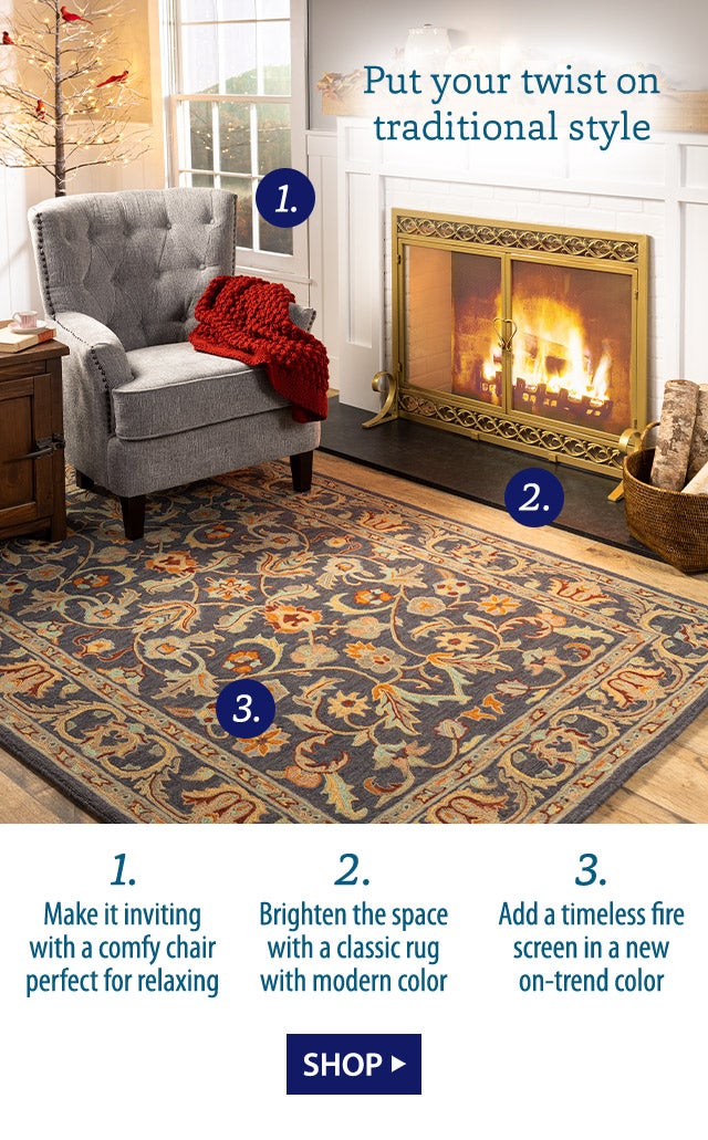 Put your twist on traditional style 1. Make it inviting with a comfy chair perfect for relaxing 2. Brighten the space with a classic rug with modern color 3. Add a timeless fire screen in a new on-trend color SHOP>