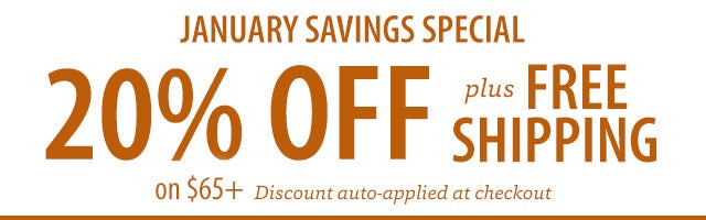 JANUARY SAVINGS SPECIAL 20% OFF plus FREE SHIPPING on $65+ Discount auto-applied at checkout SHOP>