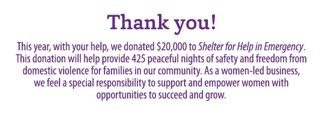 THANK YOU! This year, with your help, we donated $20,000 to Shelter for Help in Emergency. This donation will help provide 425 peaceful nights of safety and freedom from domestic violence for families in our community. As a women-led business, we feel a special responsibility to support and empower women with opportunities to succeed and grow.