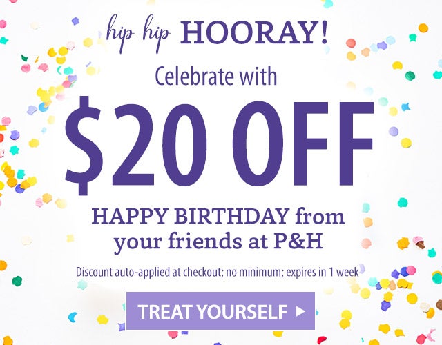 hip hip HOORAY! Celebrate with $20 OFF HAPPY BIRTHDAY from your friends at P&H Discount auto-applied at checkout; no minimum; expires in 1 week TREAT YOURSELF>