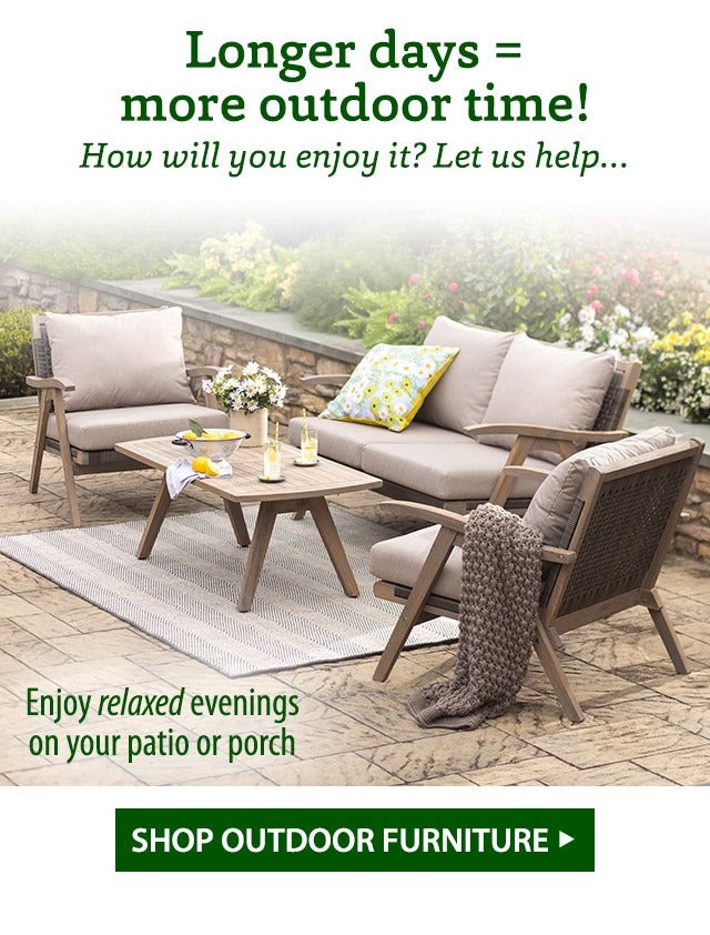 Longer days = more outdoor time! How will you enjoy it? Let us help… Enjoy relaxed evenings on your patio or porch SHOP OUTDOOR FURNITURE>