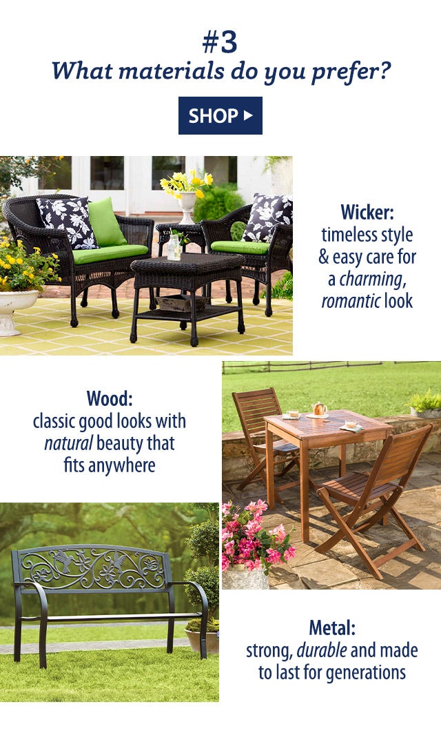 #3 What materials do you prefer? Wicker: timeless style & easy care for a charming, romantic look Wood: classic good looks with natural beauty that fits anywhere Metal: strong, durable and made to last for generations SHOP>