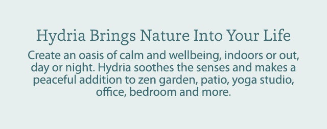 Hydria Bring Nature Into Your Life  Create an oasis of calm and wellbeing, indoors or out, day or night. Hydria soothes the senses and makes a peaceful addition to zen garden, patio, yoga studio, office, bedroom and more.