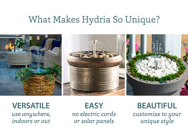 What Makes Hydria So Unique?     VERSATILE use anywhere, indoors or out EASY no electric cords or solar panels BEAUTIFUL customize to your unique style