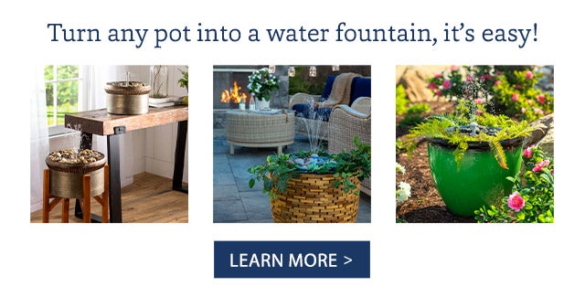 Turn any pot into a water fountain, it’s easy! LEARN MORE>