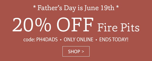 Dad + Fire Pit = Memories Made! 20% OFF FIRE PITS code: PH4DADS Online only Limited time Father’s Day is June 19th SHOP>