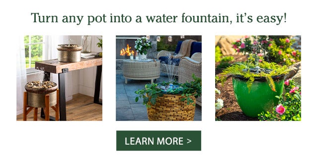 Turn any pot into a water fountain, it's easy! LEARN MORE >