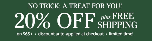 NO TRICK: A TREAT FOR YOU! 20% OFF plus FREE SHIPPING on $65+ • discount auto-applied at checkout • limited time!