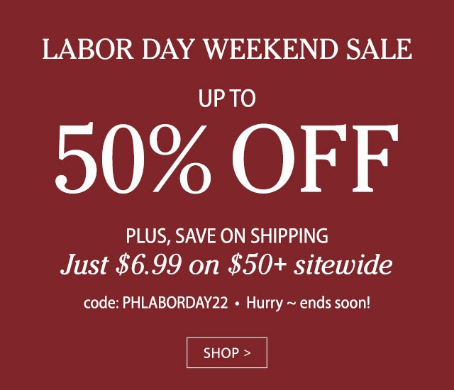 LABOR DAY WEEKEND SALE UP TO 50% OFF PLUS, SAVE ON SHIPPING Just $6.99 on $50+ sitewide code: PHLABORDAY22 SHOP>