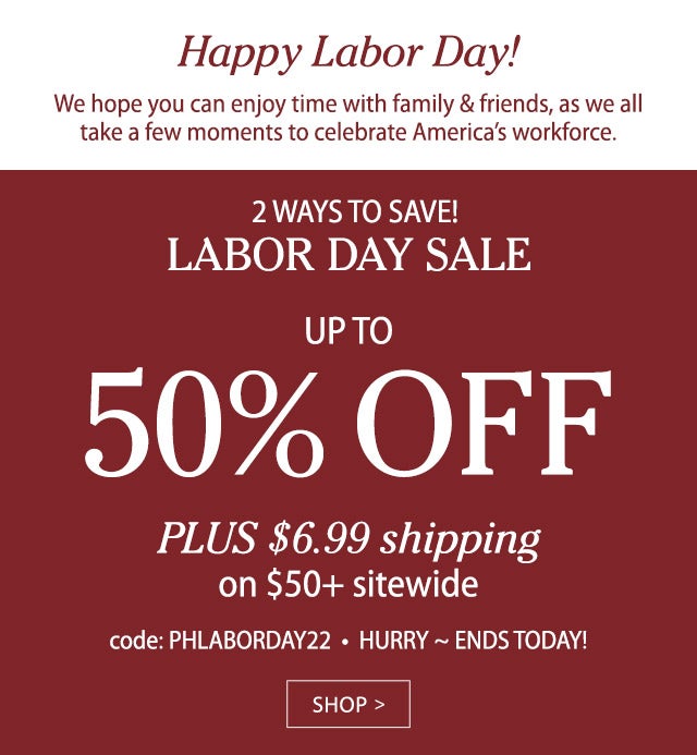 LABOR DAY WEEKEND SALE UP TO 50% OFF PLUS, SAVE ON SHIPPING Just $6.99 on $50+ sitewide code: PHLABORDAY22 SHOP>