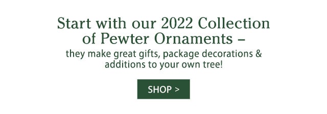 Start with our 2022 Collection of Pewter Ornaments – they make great gifts, package decorations & additions to your own tree! SHOP>