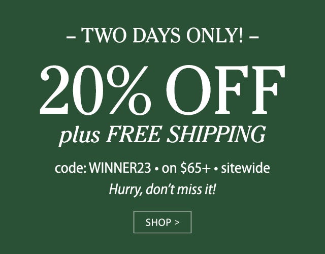 TWO DAYS ONLY! 20% OFF plus FREE SHIPPING code: WINNER23 on $65+ sitewide Hurry, don’t miss it! SHOP>