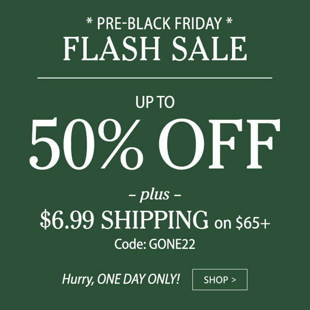 PRE-BLACK FRIDAY FLASH SALE Up to 50% OFF Plus, $6.99 ship on $65+ Code: GONE22 Hurry, ONE DAY ONLY! 